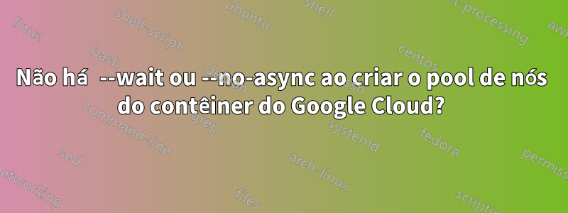 Não há --wait ou --no-async ao criar o pool de nós do contêiner do Google Cloud?