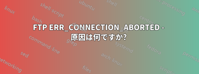 FTP ERR_CONNECTION_ABORTED - 原因は何ですか?