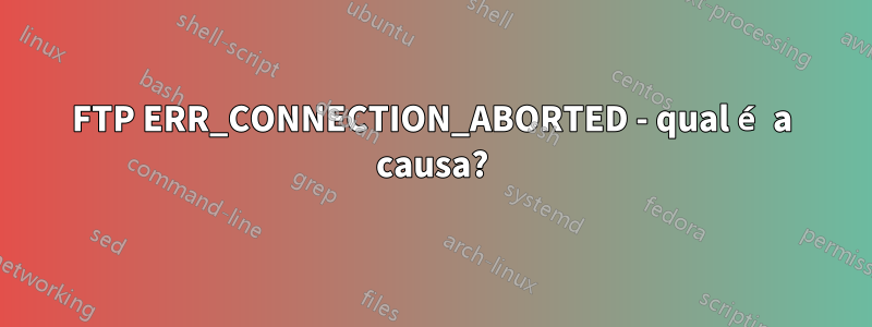 FTP ERR_CONNECTION_ABORTED - qual é a causa?