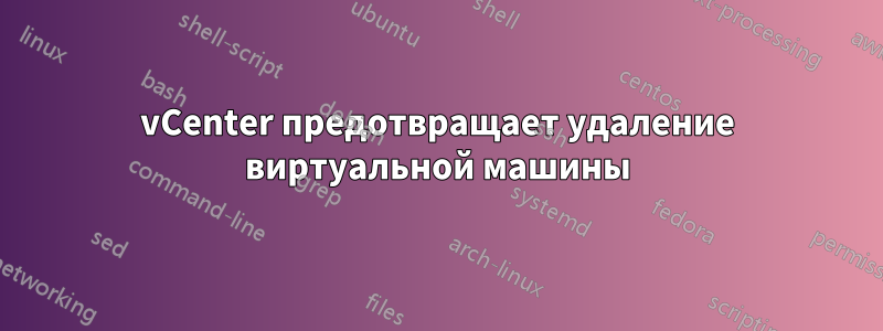 vCenter предотвращает удаление виртуальной машины