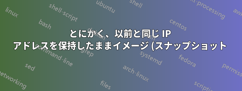 とにかく、以前と同じ IP アドレスを保持したままイメージ (スナップショット) を復元するにはどうすればよいでしょうか?
