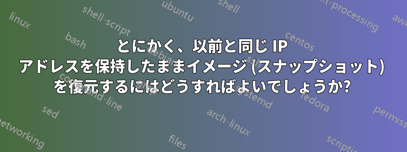 とにかく、以前と同じ IP アドレスを保持したままイメージ (スナップショット) を復元するにはどうすればよいでしょうか?