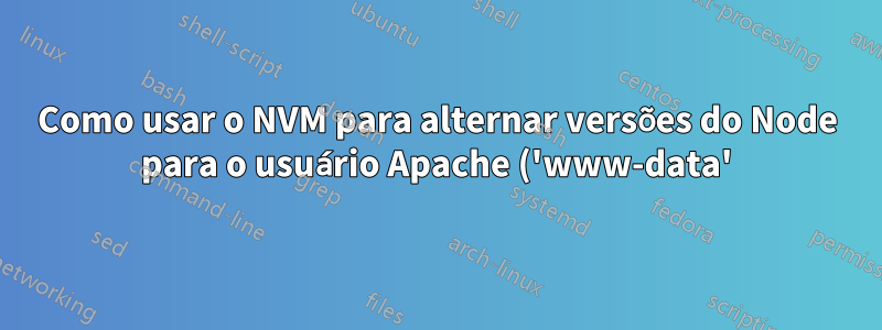 Como usar o NVM para alternar versões do Node para o usuário Apache ('www-data') - um usuário com funcionalidade severamente limitada?