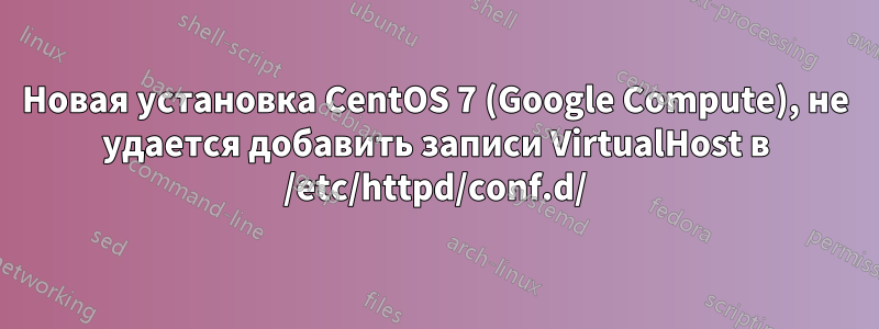 Новая установка CentOS 7 (Google Compute), не удается добавить записи VirtualHost в /etc/httpd/conf.d/