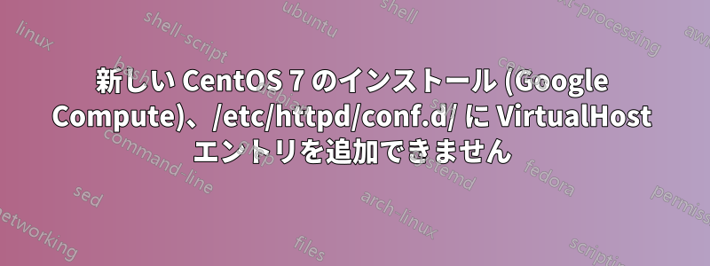 新しい CentOS 7 のインストール (Google Compute)、/etc/httpd/conf.d/ に VirtualHost エントリを追加できません