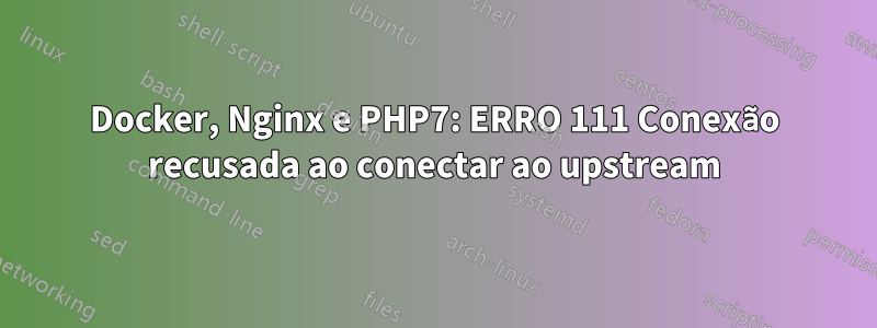 Docker, Nginx e PHP7: ERRO 111 Conexão recusada ao conectar ao upstream