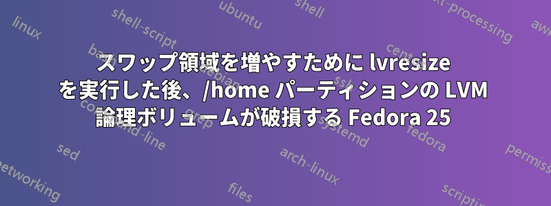 スワップ領域を増やすために lvresize を実行した後、/home パーティションの LVM 論理ボリュームが破損する Fedora 25