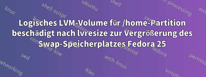 Logisches LVM-Volume für /home-Partition beschädigt nach lvresize zur Vergrößerung des Swap-Speicherplatzes Fedora 25