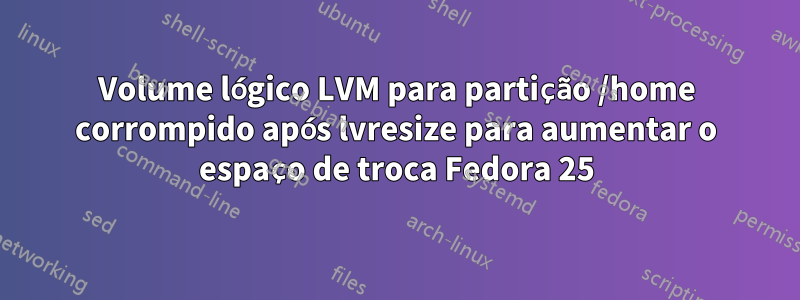 Volume lógico LVM para partição /home corrompido após lvresize para aumentar o espaço de troca Fedora 25