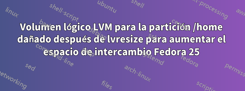 Volumen lógico LVM para la partición /home dañado después de lvresize para aumentar el espacio de intercambio Fedora 25