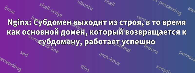 Nginx: Субдомен выходит из строя, в то время как основной домен, который возвращается к субдомену, работает успешно