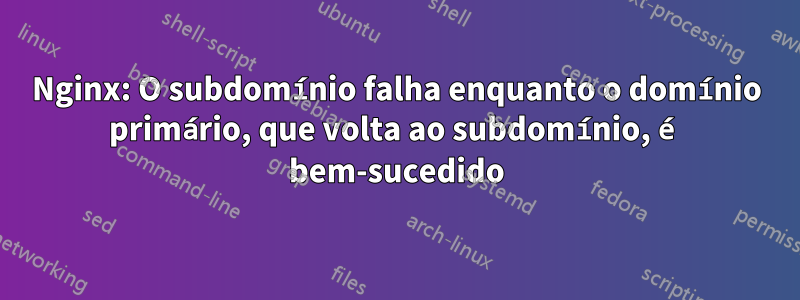 Nginx: O subdomínio falha enquanto o domínio primário, que volta ao subdomínio, é bem-sucedido