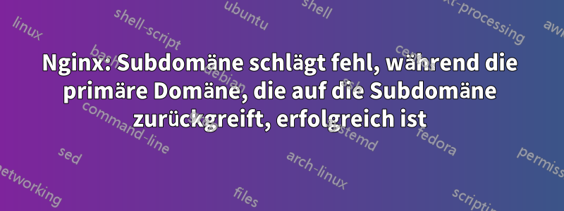 Nginx: Subdomäne schlägt fehl, während die primäre Domäne, die auf die Subdomäne zurückgreift, erfolgreich ist