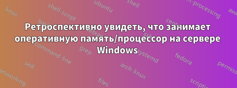 Ретроспективно увидеть, что занимает оперативную память/процессор на сервере Windows