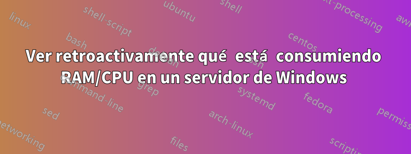 Ver retroactivamente qué está consumiendo RAM/CPU en un servidor de Windows