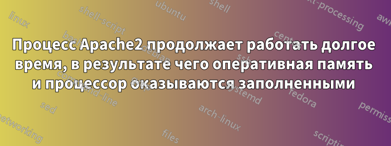 Процесс Apache2 продолжает работать долгое время, в результате чего оперативная память и процессор оказываются заполненными