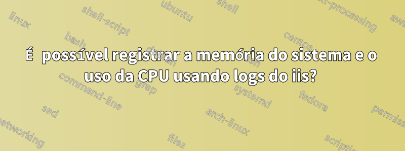 É possível registrar a memória do sistema e o uso da CPU usando logs do iis?