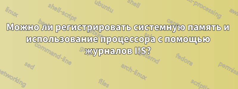 Можно ли регистрировать системную память и использование процессора с помощью журналов IIS?