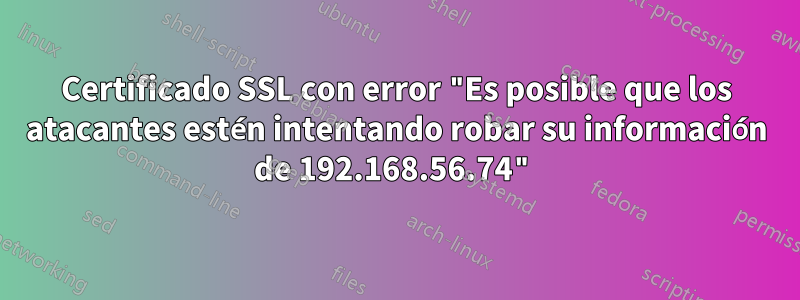 Certificado SSL con error "Es posible que los atacantes estén intentando robar su información de 192.168.56.74"