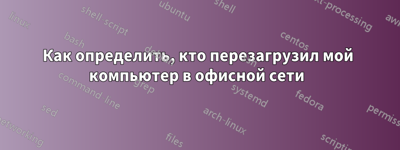 Как определить, кто перезагрузил мой компьютер в офисной сети 