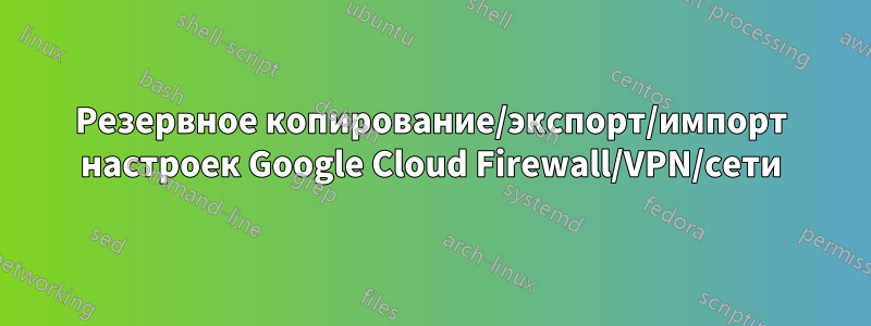 Резервное копирование/экспорт/импорт настроек Google Cloud Firewall/VPN/сети