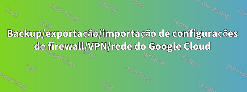 Backup/exportação/importação de configurações de firewall/VPN/rede do Google Cloud