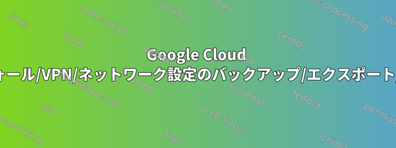 Google Cloud ファイアウォール/VPN/ネットワーク設定のバックアップ/エクスポート/インポート