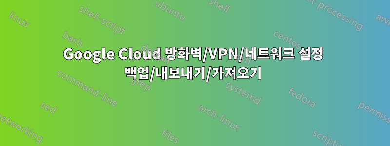 Google Cloud 방화벽/VPN/네트워크 설정 백업/내보내기/가져오기