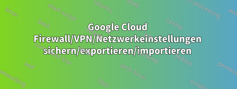 Google Cloud Firewall/VPN/Netzwerkeinstellungen sichern/exportieren/importieren
