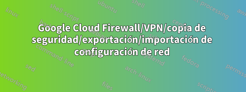 Google Cloud Firewall/VPN/copia de seguridad/exportación/importación de configuración de red