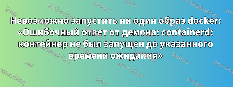 Невозможно запустить ни один образ docker: «Ошибочный ответ от демона: containerd: контейнер не был запущен до указанного времени ожидания»