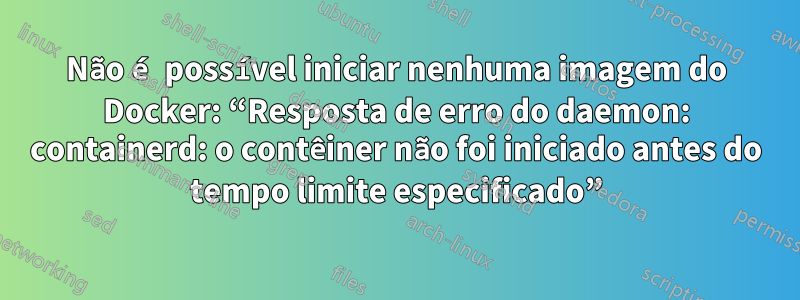 Não é possível iniciar nenhuma imagem do Docker: “Resposta de erro do daemon: containerd: o contêiner não foi iniciado antes do tempo limite especificado”