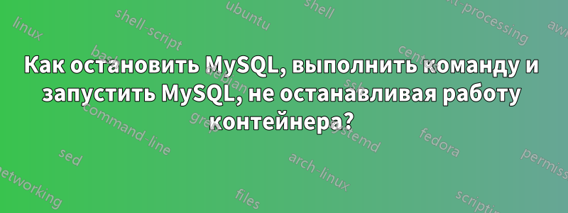 Как остановить MySQL, выполнить команду и запустить MySQL, не останавливая работу контейнера?