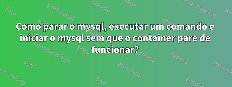 Como parar o mysql, executar um comando e iniciar o mysql sem que o container pare de funcionar?