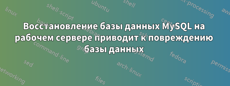 Восстановление базы данных MySQL на рабочем сервере приводит к повреждению базы данных