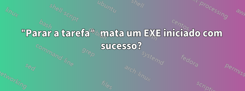 "Parar a tarefa" mata um EXE iniciado com sucesso?
