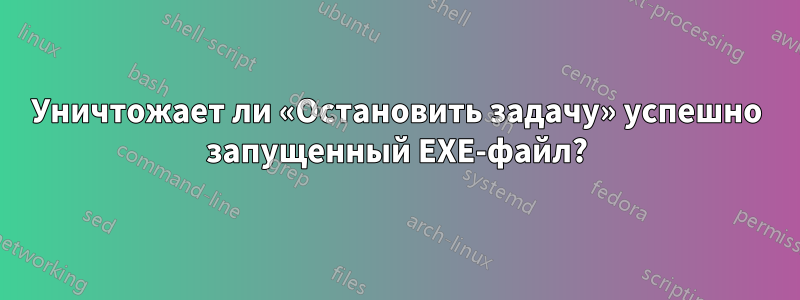 Уничтожает ли «Остановить задачу» успешно запущенный EXE-файл?