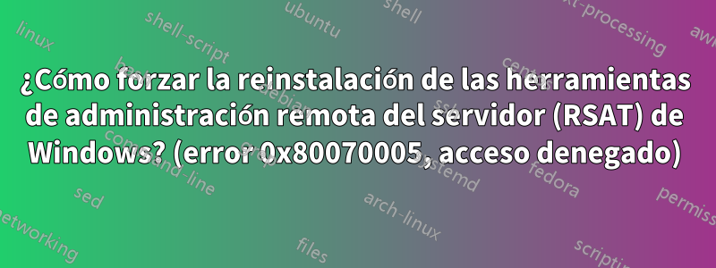 ¿Cómo forzar la reinstalación de las herramientas de administración remota del servidor (RSAT) de Windows? (error 0x80070005, acceso denegado)