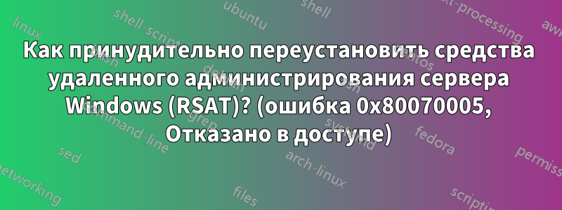 Как принудительно переустановить средства удаленного администрирования сервера Windows (RSAT)? (ошибка 0x80070005, Отказано в доступе)