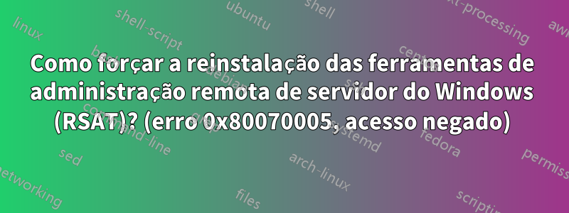 Como forçar a reinstalação das ferramentas de administração remota de servidor do Windows (RSAT)? (erro 0x80070005, acesso negado)