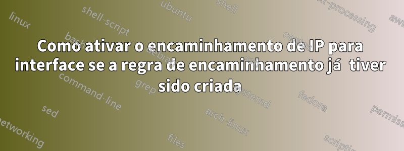 Como ativar o encaminhamento de IP para interface se a regra de encaminhamento já tiver sido criada