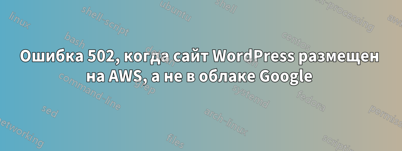 Ошибка 502, когда сайт WordPress размещен на AWS, а не в облаке Google