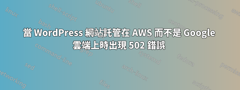 當 WordPress 網站託管在 AWS 而不是 Google 雲端上時出現 502 錯誤