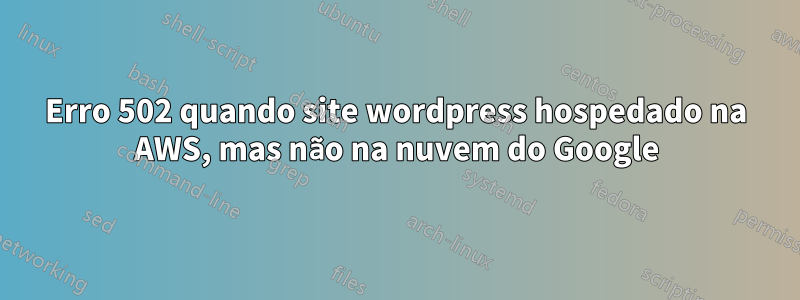Erro 502 quando site wordpress hospedado na AWS, mas não na nuvem do Google