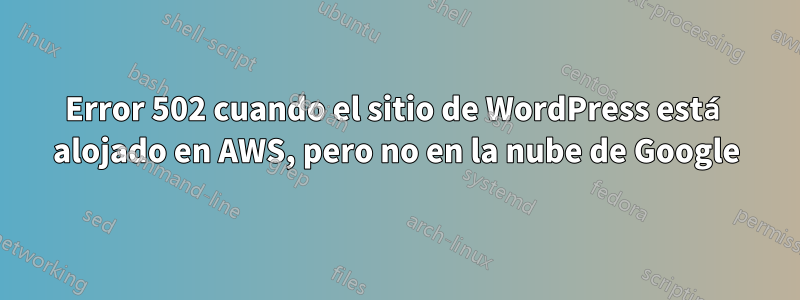 Error 502 cuando el sitio de WordPress está alojado en AWS, pero no en la nube de Google