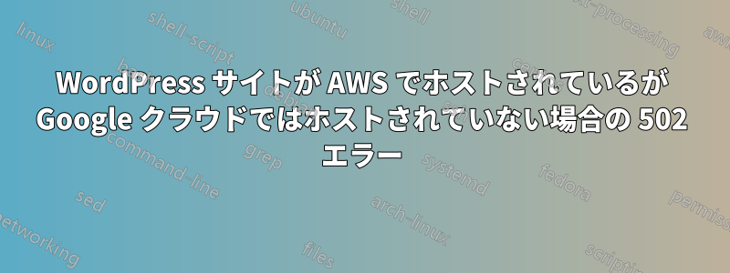 WordPress サイトが AWS でホストされているが Google クラウドではホストされていない場合の 502 エラー