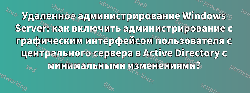 Удаленное администрирование Windows Server: как включить администрирование с графическим интерфейсом пользователя с центрального сервера в Active Directory с минимальными изменениями?