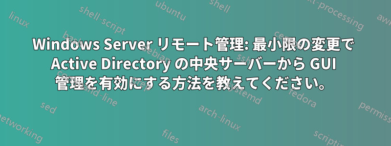 Windows Server リモート管理: 最小限の変更で Active Directory の中央サーバーから GUI 管理を有効にする方法を教えてください。