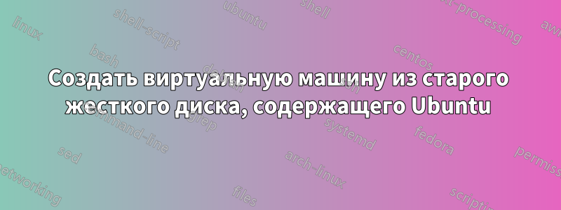 Создать виртуальную машину из старого жесткого диска, содержащего Ubuntu