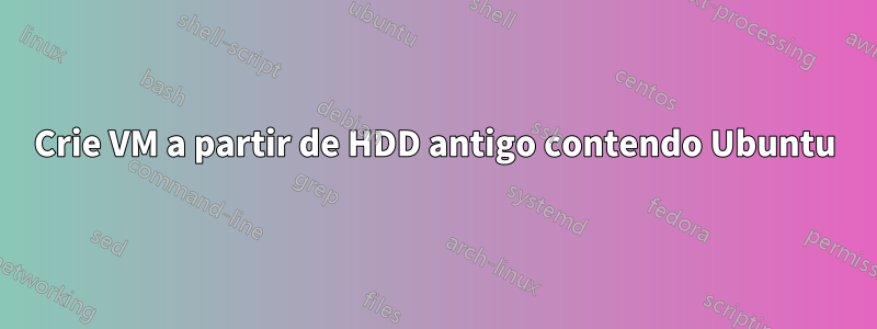 Crie VM a partir de HDD antigo contendo Ubuntu